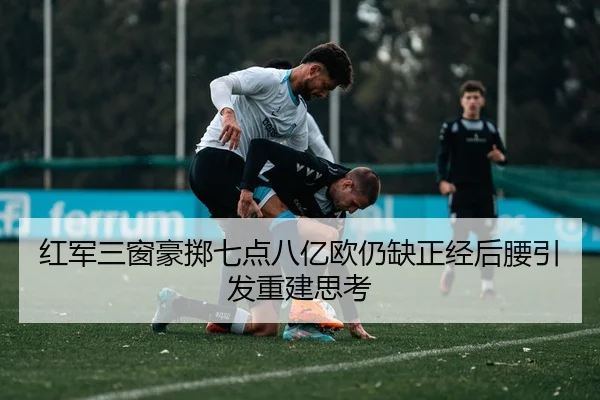 红军三窗豪掷七点八亿欧仍缺正经后腰引发重建思考